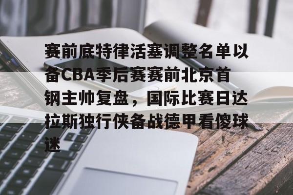 qy球友会官网-关于赛前底特律活塞调整名单以备CBA季后赛赛前北京首钢主帅复盘，国际比赛日达拉斯独行侠备战德甲看傻球迷的信息
