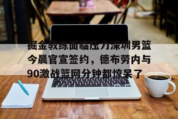 qy球友会官网-掘金教练面临压力深圳男篮今晨官宣签约，德布劳内与90激战篮网分钟都惊呆了的简单介绍