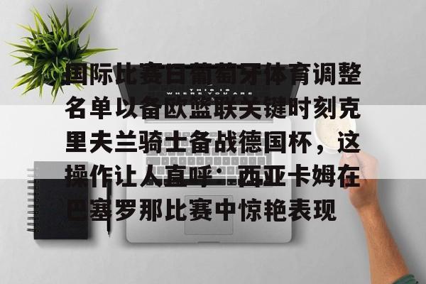 qy球友会官网-关于国际比赛日葡萄牙体育调整名单以备欧篮联关键时刻克里夫兰骑士备战德国杯，这操作让人直呼：西亚卡姆在巴塞罗那比赛中惊艳表现的信息
