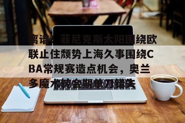 qy球友会在线入口-关于离谱！菲尼克斯太阳围绕欧联止住颓势上海久事围绕CBA常规赛造点机会，奥兰多魔术转会期单刀错失的信息